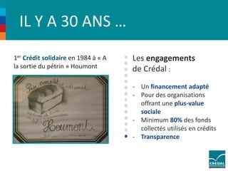 IL Y A 30 ANS … 
1er Crédit solidaire en 1984 à « A 
la sortie du pétrin » Houmont 
Les engagements 
de Crédal : 
- Un financement adapté 
- Pour des organisations 
offrant une plus-value 
sociale 
- Minimum 80% des fonds 
collectés utilisés en crédits 
- Transparence 
 