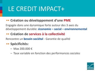 LE CREDIT IMPACT+ 
Création ou développement d’une PME 
Engagée dans une dynamique forte autour des 3 axes du 
développement durable: économie – social – environnemental 
Création de services à la collectivité 
Rencontre un besoin sociétal - Garantie de qualité 
Spécificités: 
– Max 200.000 € 
– Taux variable en fonction des performances sociales 
 