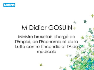M Didier GOSUIN 
Ministre bruxellois chargé de 
l'Emploi, de l'Economie et de la 
Lutte contre l'Incendie et l'Aide 
médicale 
 
