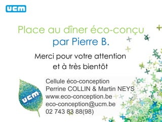 Place au dîner éco-conçu 
par Pierre B. 
Merci pour votre attention 
et à très bientôt 
Cellule éco-conception 
Perrine COLLIN & Martin NEYS 
www.eco-conception.be 
eco-conception@ucm.be 
02 743 83 88(98) 
