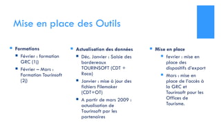 Mise en place des Outils Formations Février : formation GRC (1j) Février – Mars : Formation Tourinsoft (2j) Mise en place fevrier : mise en place des dispositifs d’export Mars : mise en place de l’accès à la GRC et Tourinsoft pour les Offices de Tourisme. Actualisation des données Déc. Janvier : Saisie des bordereaux TOURINSOFT (CDT + Roca) Janvier : mise à jour des fichiers Filemaker (CDT+OT) A partir de mars 2009 : actualisation de Tourinsoft par les partenaires 