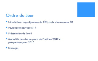 Ordre du Jour Introduction : organigramme du CDT, choix d’un nouveau SIT Pourquoi un nouveau SIT ? Présentation de l’outil  Modalités de mise en place de l’outil en 2009 et perspectives pour 2010 Echanges 