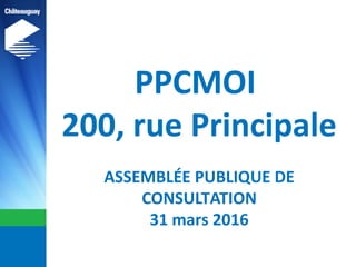 PPCMOI
200, rue Principale
ASSEMBLÉE PUBLIQUE DE
CONSULTATION
31 mars 2016
 