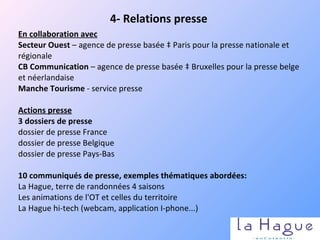 En collaboration avec   Secteur Ouest  – agence de presse basée à Paris pour la presse nationale et régionale CB Communication  – agence de presse basée à Bruxelles pour la presse belge et néerlandaise Manche Tourisme  - service presse    Actions presse 3 dossiers de presse dossier de presse France dossier de presse Belgique dossier de presse Pays-Bas   10 communiqués de presse, exemples thématiques abordées: La Hague, terre de randonnées 4 saisons Les animations de l'OT et celles du territoire La Hague hi-tech (webcam, application I-phone...) 4- Relations presse 