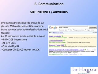 Une campagne d’adwords annuelle sur plus de 250 mots clé identifiés comme étant porteur pour notre destination a été réalisée. Au 31 décembre le bilan était le suivant :  - 6 474 208 impressions - 21 577 Clics - Coût 4 410,45€ - Coût par Clic (CPC) moyen : 0,20€ 6- Communication SITE INTERNET / ADWORDS 