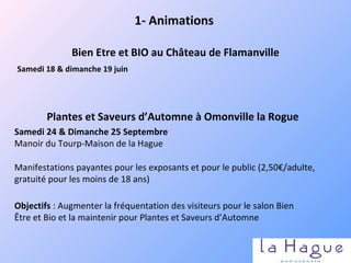 Samedi 18 & dimanche 19 juin    Bien Etre et BIO au Château de Flamanville 1- Animations Manifestations payantes pour les exposants et pour le public (2,50€/adulte, gratuité pour les moins de 18 ans) Plantes et Saveurs d’Automne à Omonville la Rogue Samedi 24 & Dimanche 25 Septembre Manoir du Tourp-Maison de la Hague Objectifs  : Augmenter la fréquentation des visiteurs pour le salon Bien Être et Bio et la maintenir pour Plantes et Saveurs d’Automne 
