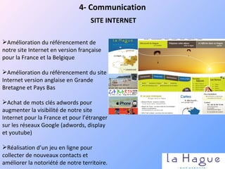 4- Communication SITE INTERNET Amélioration du référencement de notre site Internet en version française pour la France et la Belgique Amélioration du référencement du site Internet version anglaise en Grande Bretagne et Pays Bas  Achat de mots clés adwords pour augmenter la visibilité de notre site Internet pour la France et pour l’étranger sur les réseaux Google (adwords, display et youtube) Réalisation d’un jeu en ligne pour collecter de nouveaux contacts et améliorer la notoriété de notre territoire. 