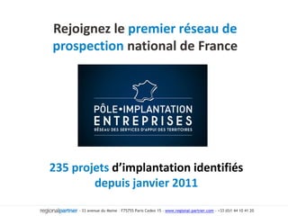 Rejoignez le premier réseau de prospection national de France 235 projets d’implantation identifiés depuis janvier 2011 - 33 avenue du Maine – F75755 Paris Cedex 15 – www.regional-partner.com - +33 (0)1 44 10 41 20  