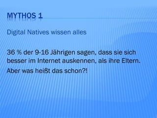 MYTHOS 1

Digital Natives wissen alles

36 % der 9-16 Jährigen sagen, dass sie sich
besser im Internet auskennen, als ihre Eltern.
Aber was heißt das schon?!
 