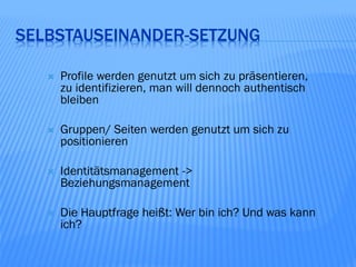 SELBSTAUSEINANDER-SETZUNG

      Profile werden genutzt um sich zu präsentieren,
       zu identifizieren, man will dennoch authentisch
       bleiben

      Gruppen/ Seiten werden genutzt um sich zu
       positionieren

      Identitätsmanagement ->
       Beziehungsmanagement

      Die Hauptfrage heißt: Wer bin ich? Und was kann
       ich?
 