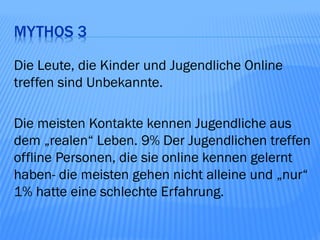 MYTHOS 3

Die Leute, die Kinder und Jugendliche Online
treffen sind Unbekannte.

Die meisten Kontakte kennen Jugendliche aus
dem „realen“ Leben. 9% Der Jugendlichen treffen
offline Personen, die sie online kennen gelernt
haben- die meisten gehen nicht alleine und „nur“
1% hatte eine schlechte Erfahrung.
 