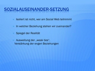 SOZIALAUSEINANDER-SETZUNG
       Isoliert ist nicht, wer am Social Web teilnimmt

       In welcher Beziehung stehen wir zueinander?

       Spiegel der Realität

       Ausweitung der „weak ties“,
       Verstärkung der engen Beziehungen
 
