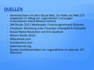 QUELLEN
   Heranwachsen mit dem Social Web. Zur Rolle von Web 2.0-
    Angeboten im Alltag von Jugendlichen und jungen
    Erwachsenen (Hans-Bredow-Institut)
   JIM Studie 2011 Medienpäd. Forschungsverband Südwest
   Facebook- Marketing unter Freunden (Holzapfel & Holzapfel)
   Social Media Revolution von Erik Qualman
   Bitkom Studie 2010
   Allfacebook.com
   Eukidsonline.com
   saferinternet.org
   Studie: Konfliktverhalten von Jugendlichen im Internet- JFF
    München
 