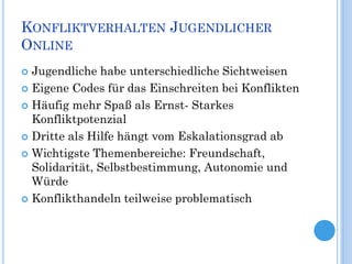 KONFLIKTVERHALTEN JUGENDLICHER
ONLINE
 Jugendliche habe unterschiedliche Sichtweisen
 Eigene Codes für das Einschreiten bei Konflikten

 Häufig mehr Spaß als Ernst- Starkes
  Konfliktpotenzial
 Dritte als Hilfe hängt vom Eskalationsgrad ab

 Wichtigste Themenbereiche: Freundschaft,
  Solidarität, Selbstbestimmung, Autonomie und
  Würde
 Konflikthandeln teilweise problematisch
 