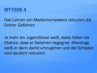 MYTHOS 4

Das Lehren von Medienkompetenz reduziert die
Online- Gefahren

Je mehr ein Jugendlicher weiß, desto höher die
Chance, dass er Gefahren begegnet. Allerdings
weiß er dann damit umzugehen und der Schaden
wird deutlich reduziert.
 