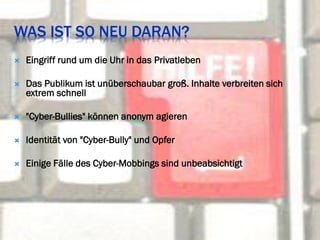 WAS IST SO NEU DARAN?
   Eingriff rund um die Uhr in das Privatleben

   Das Publikum ist unüberschaubar groß. Inhalte verbreiten sich
    extrem schnell

   "Cyber-Bullies" können anonym agieren

   Identität von "Cyber-Bully" und Opfer

   Einige Fälle des Cyber-Mobbings sind unbeabsichtigt
 