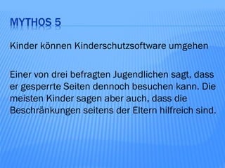 MYTHOS 5

Kinder können Kinderschutzsoftware umgehen

Einer von drei befragten Jugendlichen sagt, dass
er gesperrte Seiten dennoch besuchen kann. Die
meisten Kinder sagen aber auch, dass die
Beschränkungen seitens der Eltern hilfreich sind.
 