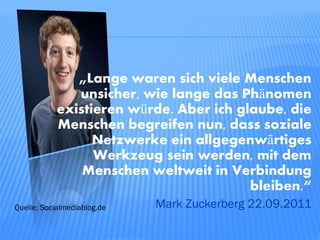 „Lange waren sich viele Menschen
               unsicher, wie lange das Phänomen
            existieren würde. Aber ich glaube, die
            Menschen begreifen nun, dass soziale
                  Netzwerke ein allgegenwärtiges
                  Werkzeug sein werden, mit dem
                Menschen weltweit in Verbindung
                                         bleiben.“
Quelle: Socialmediablog.de   Mark Zuckerberg 22.09.2011
 