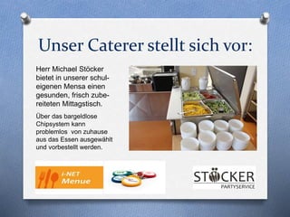 Unser Caterer stellt sich vor:
Herr Michael Stöcker
bietet in unserer schul-
eigenen Mensa einen
gesunden, frisch zube-
reiteten Mittagstisch.
Über das bargeldlose
Chipsystem kann
problemlos von zuhause
aus das Essen ausgewählt
und vorbestellt werden.
 
