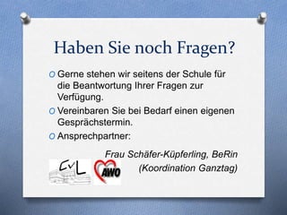 Haben Sie noch Fragen?
O Gerne stehen wir seitens der Schule für
die Beantwortung Ihrer Fragen zur
Verfügung.
O Vereinbaren Sie bei Bedarf einen eigenen
Gesprächstermin.
O Ansprechpartner:
Frau Schäfer-Küpferling, BeRin
(Koordination Ganztag)
 