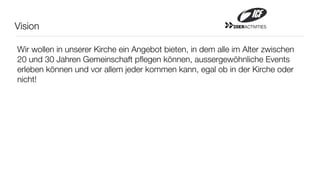 Vision                                                      20ERACTIVITIES




Wir wollen in unserer Kirche ein Angebot bieten, in dem alle im Alter zwischen
20 und 30 Jahren Gemeinschaft pﬂegen können, aussergewöhnliche Events
erleben können und vor allem jeder kommen kann, egal ob in der Kirche oder
nicht!
 