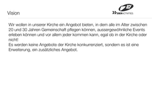Vision                                                      20ERACTIVITIES




Wir wollen in unserer Kirche ein Angebot bieten, in dem alle im Alter zwischen
20 und 30 Jahren Gemeinschaft pﬂegen können, aussergewöhnliche Events
erleben können und vor allem jeder kommen kann, egal ob in der Kirche oder
nicht!
Es werden keine Angebote der Kirche konkurrenziert, sondern es ist eine
Erweiterung, ein zusätzliches Angebot.
 