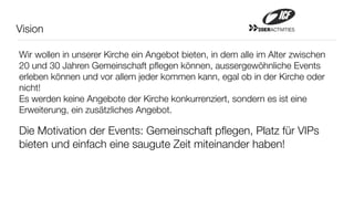 Vision                                                      20ERACTIVITIES




Wir wollen in unserer Kirche ein Angebot bieten, in dem alle im Alter zwischen
20 und 30 Jahren Gemeinschaft pﬂegen können, aussergewöhnliche Events
erleben können und vor allem jeder kommen kann, egal ob in der Kirche oder
nicht!
Es werden keine Angebote der Kirche konkurrenziert, sondern es ist eine
Erweiterung, ein zusätzliches Angebot.

Die Motivation der Events: Gemeinschaft pﬂegen, Platz für VIPs
bieten und einfach eine saugute Zeit miteinander haben!
 