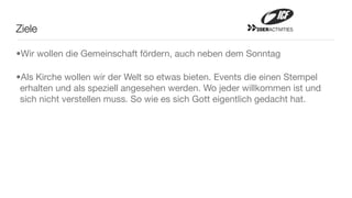 Ziele                                                    20ERACTIVITIES




•Wir wollen die Gemeinschaft fördern, auch neben dem Sonntag

•Als Kirche wollen wir der Welt so etwas bieten. Events die einen Stempel
 erhalten und als speziell angesehen werden. Wo jeder willkommen ist und
 sich nicht verstellen muss. So wie es sich Gott eigentlich gedacht hat.
 