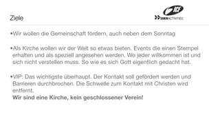 Ziele                                                    20ERACTIVITIES




•Wir wollen die Gemeinschaft fördern, auch neben dem Sonntag

•Als Kirche wollen wir der Welt so etwas bieten. Events die einen Stempel
 erhalten und als speziell angesehen werden. Wo jeder willkommen ist und
 sich nicht verstellen muss. So wie es sich Gott eigentlich gedacht hat.

•VIP: Das wichtigste überhaupt. Der Kontakt soll gefördert werden und
 Barrieren durchbrochen. Die Schwelle zum Kontakt mit Christen wird
 entfernt.
 Wir sind eine Kirche, kein geschlossener Verein!
 