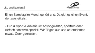 Ja, und konkret?                             20ERACTIVITIES




Einen Samstag im Monat gehört uns. Da gibt es einen Event,
der zweiteilig ist:

- Fun & Sport & Adventure: Actiongeladen, sportlich oder
einfach sonstwie speziell. Wir ﬂiegen aus und unternehmen
etwas. Oder geniessen.
 