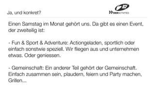 Ja, und konkret?                             20ERACTIVITIES




Einen Samstag im Monat gehört uns. Da gibt es einen Event,
der zweiteilig ist:

- Fun & Sport & Adventure: Actiongeladen, sportlich oder
einfach sonstwie speziell. Wir ﬂiegen aus und unternehmen
etwas. Oder geniessen.

- Gemeinschaft: Ein anderer Teil gehört der Gemeinschaft.
Einfach zusammen sein, plaudern, feiern und Party machen,
Grillen...
 