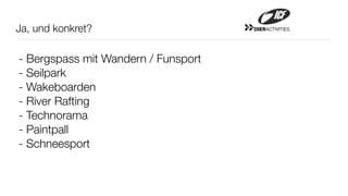 Ja, und konkret?                     20ERACTIVITIES




- Bergspass mit Wandern / Funsport
- Seilpark
- Wakeboarden
- River Rafting
- Technorama
- Paintpall
- Schneesport
 