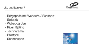 Ja, und konkret?                     20ERACTIVITIES




- Bergspass mit Wandern / Funsport
- Seilpark
- Wakeboarden
- River Rafting
- Technorama
- Paintpall
- Schneesport
 