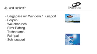 Ja, und konkret?                     20ERACTIVITIES




- Bergspass mit Wandern / Funsport
- Seilpark
- Wakeboarden
- River Rafting
- Technorama
- Paintpall
- Schneesport
 