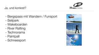 Ja, und konkret?                     20ERACTIVITIES




- Bergspass mit Wandern / Funsport
- Seilpark
- Wakeboarden
- River Rafting
- Technorama
- Paintpall
- Schneesport
 
