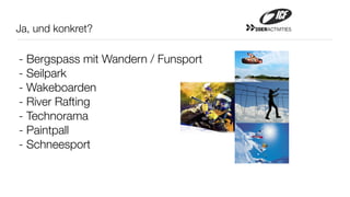 Ja, und konkret?                     20ERACTIVITIES




- Bergspass mit Wandern / Funsport
- Seilpark
- Wakeboarden
- River Rafting
- Technorama
- Paintpall
- Schneesport
 