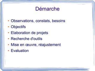 Démarche
●

Observations, constats, besoins

●

Objectifs

●

Elaboration de projets

●

Recherche d'outils

●

Mise en œuvre, réajustement

●

Evaluation

 