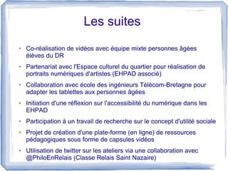 Les suites
●

●

●

●

●

●

●

Co-réalisation de vidéos avec équipe mixte personnes âgées
élèves du DR
Partenariat avec l'Espace culturel du quartier pour réalisation de
portraits numériques d'artistes (EHPAD associé)
Collaboration avec école des ingénieurs Télécom-Bretagne pour
adapter les tablettes aux personnes âgées
Initiation d'une réflexion sur l'accessibilité du numérique dans les
EHPAD
Participation à un travail de recherche sur le concept d'utilité sociale
Projet de création d'une plate-forme (en ligne) de ressources
pédagogiques sous forme de capsules vidéos
Utilisation de twitter sur les ateliers via une collaboration avec
@PhiloEnRelais (Classe Relais Saint Nazaire)

 