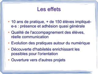 Les effets
●

●

●
●

●

10 ans de pratique, + de 150 élèves impliquée-s : présence et adhésion quasi générale
Qualité de l'accompagnement des élèves,
réelle communication
Evolution des pratiques autour du numérique
Découverte d'habiletés enrichissant les
possibles pour l'orientation
Ouverture vers d'autres projets

 