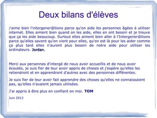 Deux bilans d'élèves
J'aime

bien l'intergener@tions parce qu'on aide les personnes âgées à utiliser
internet. Elles aiment bien quand on les aide, elles en ont besoin et je trouve
que ça les aide beaucoup. Surtout elles aiment bien aller à l'Intergener@tions
parce qu'elles savent qu'on vient pour elles, qu'on est là pour les aider comme
ça plus tard elles n'auront plus besoin de notre aide pour utiliser les
ordinateurs. Jordan.

Merci aux personnes d'intergé de nous avoir accueillis et de nous avoir
écoutés, je suis fier de leur avoir appris de choses et j’espère qu'elles les
retiendront et en apprendront d'autres avec des personnes différentes.
Je suis fier de leur avoir fait apprendre des choses qu'elles ne connaissaient
pas, qu’elles n'avaient jamais utilisées.
J'ai appris à être plus en confiant en moi. TOM
Juin 2013

 