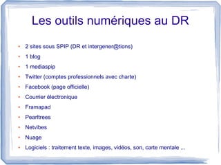 Les outils numériques au DR
●

2 sites sous SPIP (DR et intergener@tions)

●

1 blog

●

1 mediaspip

●

Twitter (comptes professionnels avec charte)

●

Facebook (page officielle)

●

Courrier électronique

●

Framapad

●

Pearltrees

●

Netvibes

●

Nuage

●

Logiciels : traitement texte, images, vidéos, son, carte mentale ...

 