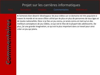 Projet sur les carrières informatiques
Intro      Formation           Emplois           Commentaires             Références

        ● J’aimerais bien devenir développeur de jeux-vidéos car ce domaine est très populaire à
        travers le monde et ne cesse d’être utilisé par de plus en plus de personnes de tous âges et
        de toutes nationalités. Donc si je fais un jeu connu, je serais connu en tant qu’un des
        meilleurs concepteurs de jeu-vidéos, ce qui est le rêve de la plupart des adolescents. De
        plus, j’ai une grande imagination, ce qui est le plus important dans ce travail pour ainsi
        créer un jeu qui plaira.
 