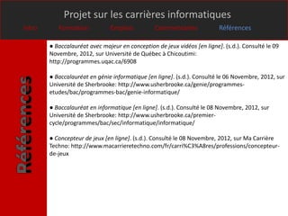Projet sur les carrières informatiques
Intro      Formation           Emplois           Commentaires             Références

        ● Baccalauréat avec majeur en conception de jeux vidéos [en ligne]. (s.d.). Consulté le 09
        Novembre, 2012, sur Université de Québec à Chicoutimi:
        http://programmes.uqac.ca/6908

        ● Baccalauréat en génie informatique [en ligne]. (s.d.). Consulté le 06 Novembre, 2012, sur
        Université de Sherbrooke: http://www.usherbrooke.ca/genie/programmes-
        etudes/bac/programmes-bac/genie-informatique/

        ● Baccalauréat en informatique [en ligne]. (s.d.). Consulté le 08 Novembre, 2012, sur
        Université de Sherbrooke: http://www.usherbrooke.ca/premier-
        cycle/programmes/bac/sec/informatique/informatique/

        ● Concepteur de jeux [en ligne]. (s.d.). Consulté le 08 Novembre, 2012, sur Ma Carrière
        Techno: http://www.macarrieretechno.com/fr/carri%C3%A8res/professions/concepteur-
        de-jeux
 
