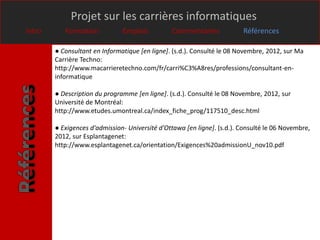 Projet sur les carrières informatiques
Intro      Formation           Emplois          Commentaires             Références

        ● Consultant en Informatique [en ligne]. (s.d.). Consulté le 08 Novembre, 2012, sur Ma
        Carrière Techno:
        http://www.macarrieretechno.com/fr/carri%C3%A8res/professions/consultant-en-
        informatique

        ● Description du programme [en ligne]. (s.d.). Consulté le 08 Novembre, 2012, sur
        Université de Montréal:
        http://www.etudes.umontreal.ca/index_fiche_prog/117510_desc.html

        ● Exigences d'admission- Université d'Ottawa [en ligne]. (s.d.). Consulté le 06 Novembre,
        2012, sur Esplantagenet:
        http://www.esplantagenet.ca/orientation/Exigences%20admissionU_nov10.pdf
 
