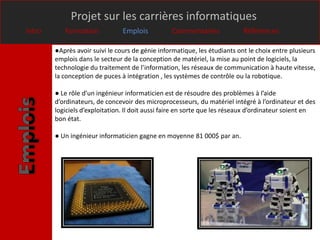 Projet sur les carrières informatiques
Intro      Formation            Emplois          Commentaires              Références

        ●Après avoir suivi le cours de génie informatique, les étudiants ont le choix entre plusieurs
        emplois dans le secteur de la conception de matériel, la mise au point de logiciels, la
        technologie du traitement de l’information, les réseaux de communication à haute vitesse,
        la conception de puces à intégration , les systèmes de contrôle ou la robotique.

        ● Le rôle d’un ingénieur informaticien est de résoudre des problèmes à l’aide
        d’ordinateurs, de concevoir des microprocesseurs, du matériel intégré à l’ordinateur et des
        logiciels d’exploitation. Il doit aussi faire en sorte que les réseaux d’ordinateur soient en
        bon état.

        ● Un ingénieur informaticien gagne en moyenne 81 000$ par an.
 