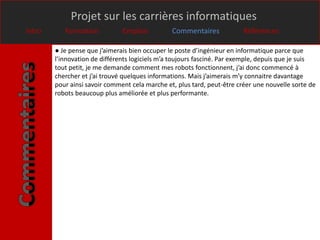 Projet sur les carrières informatiques
Intro      Formation           Emplois          Commentaires             Références

        ● Je pense que j’aimerais bien occuper le poste d’ingénieur en informatique parce que
        l’innovation de différents logiciels m’a toujours fasciné. Par exemple, depuis que je suis
        tout petit, je me demande comment mes robots fonctionnent, j’ai donc commencé à
        chercher et j’ai trouvé quelques informations. Mais j’aimerais m’y connaitre davantage
        pour ainsi savoir comment cela marche et, plus tard, peut-être créer une nouvelle sorte de
        robots beaucoup plus améliorée et plus performante.
 