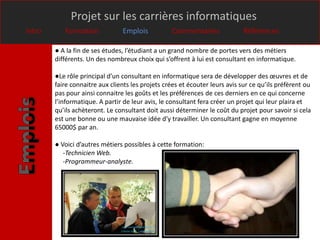 Projet sur les carrières informatiques
Intro      Formation            Emplois            Commentaires              Références

        ● A la fin de ses études, l’étudiant a un grand nombre de portes vers des métiers
        différents. Un des nombreux choix qui s’offrent à lui est consultant en informatique.

        ●Le rôle principal d’un consultant en informatique sera de développer des œuvres et de
        faire connaitre aux clients les projets crées et écouter leurs avis sur ce qu’ils préfèrent ou
        pas pour ainsi connaitre les goûts et les préférences de ces derniers en ce qui concerne
        l’informatique. A partir de leur avis, le consultant fera créer un projet qui leur plaira et
        qu’ils achèteront. Le consultant doit aussi déterminer le coût du projet pour savoir si cela
        est une bonne ou une mauvaise idée d’y travailler. Un consultant gagne en moyenne
        65000$ par an.

        ● Voici d’autres métiers possibles à cette formation:
           -Technicien Web.
           -Programmeur-analyste.
 
