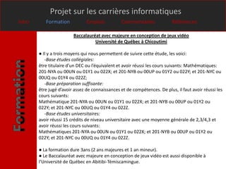 Projet sur les carrières informatiques
Intro      Formation            Emplois          Commentaires              Références

                         Baccalauréat avec majeure en conception de jeux vidéo
                                   Université de Québec à Chicoutimi

        ● Il y a trois moyens qui nous permettent de suivre cette étude, les voici:
           -Base études collégiales:
        être titulaire d’un DEC ou l’équivalent et avoir réussi les cours suivants: Mathématiques:
        201-NYA ou 00UN ou 01Y1 ou 022X; et 201-NYB ou 00UP ou 01Y2 ou 022Y; et 201-NYC ou
        00UQ ou 01Y4 ou 022Z;
           -Base préparation suffisante:
        être jugé d’avoir assez de connaissances et de compétences. De plus, il faut avoir réussi les
        cours suivants:
        Mathématique 201-NYA ou 00UN ou 01Y1 ou 022X; et 201-NYB ou 00UP ou 01Y2 ou
        022Y; et 201-NYC ou 00UQ ou 01Y4 ou 022Z.
           -Base études universitaires:
        avoir réussi 15 crédits de niveau universitaire avec une moyenne générale de 2,3/4,3 et
        avoir réussi les cours suivants:
        Mathématiques 201-NYA ou 00UN ou 01Y1 ou 022X; et 201-NYB ou 00UP ou 01Y2 ou
        022Y; et 201-NYC ou 00UQ ou 01Y4 ou 022Z.

        ● La formation dure 3ans (2 ans majeures et 1 an mineur).
        ● Le Baccalauréat avec majeure en conception de jeux vidéo est aussi disponible à
        l’Université de Québec en Abitibi-Témiscamingue.
 