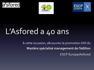 L’Asfored a 40 ans
    À cette occasion, découvrez la promotion XXII du
      Mastère spécialisé management de l’édition
                              ESCP Europe/Asfored
 