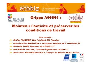 Grippe A/H1N1 :

  Maintenir l’activité et préserver les
        conditions de travail
                             Intervenants :
>> Mr Eric PASQUIER, Vice Président CCI Touraine
>> Mme Christine ABROSSIMOV, Secrétaire Générale de la Préfecture 37
>> Mr Daniel VIARD, Directeur de la DDASS 37
>> Mr Christian VALETTE, Directeur Adjoint de la DDTEFP 37
>> Mme Cécile BOISSON-SPYCHALA, Chargée de Mission ARACT Centre
 